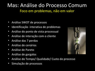 Mas: Análise do Processo Comum
         Foco em problemas, não em valor

•   Análise SWOT de processos
•   Identificação interativa de problemas
•   Análise do ponto de vista processual
•   Análise de interação com o cliente
•   Análise das 7 perdas
•   Análise de cenários
•   Análise de Pareto
•   Análise de gargalos
•   Análise do Tempo/ Qualidade/ Custo do processo
•   Simulação de processos
 