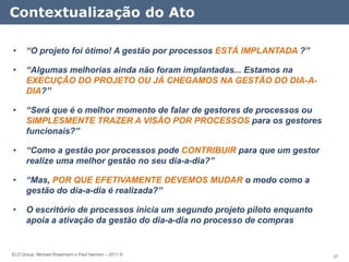 Contextualização do Ato

•     “O projeto foi ótimo! A gestão por processos ESTÁ IMPLANTADA ?”

•     “Algumas melhorias ainda não foram implantadas... Estamos na
      EXECUÇÃO DO PROJETO OU JÁ CHEGAMOS NA GESTÃO DO DIA-A-
      DIA?”

•     “Será que é o melhor momento de falar de gestores de processos ou
      SIMPLESMENTE TRAZER A VISÃO POR PROCESSOS para os gestores
      funcionais?”

•     “Como a gestão por processos pode CONTRIBUIR para que um gestor
      realize uma melhor gestão no seu dia-a-dia?”

•     “Mas, POR QUE EFETIVAMENTE DEVEMOS MUDAR o modo como a
      gestão do dia-a-dia é realizada?”

•     O escritório de processos inicia um segundo projeto piloto enquanto
      apoia a ativação da gestão do dia-a-dia no processo de compras


ELO Group, Michael Rosemann e Paul Harmon – 2011 ©                          37
 