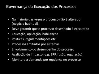 Governança da Execução dos Processos

 • Na maioria das vezes o processo não é alterado
   (negócio habitual)
 • Deve garantir que o processo desenhado é executado
 • Educação, aplicação, habilitação
 • Políticas, regulamentações etc.
 • Processos limitados por sistemas
 • Envolvimento do desempenho do processo
 • Avaliação de impacto (e.g. ERP, fusão, regulação)
 • Monitora a demanda por mudança no processo
 