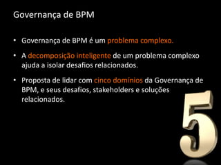 Governança de BPM

• Governança de BPM é um problema complexo.
• A decomposição inteligente de um problema complexo
  ajuda a isolar desafios relacionados.
• Proposta de lidar com cinco domínios da Governança de
  BPM, e seus desafios, stakeholders e soluções
  relacionados.
 