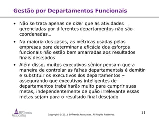 Gestão por Departamentos Funcionais

• Não se trata apenas de dizer que as atividades
  gerenciadas por diferentes departamentos não são
  coordenadas…
• Na maioria dos casos, as métricas usadas pelas
  empresas para determinar a eficácia dos esforços
  funcionais não estão bem amarradas aos resultados
  finais desejados
• Além disso, muitos executivos sênior pensam que a
  maneira de controlar as falhas departamentais é demitir
  e substituir os executivos dos departamentos –
  assegurando que executivos inteligentes de
  departamentos trabalharão muito para cumprir suas
  metas, independentemente de quão irrelevante essas
  metas sejam para o resultado final desejado


              Copyright © 2011 BPTrends Associates. All Rights Reserved.
                                                                           11
 
