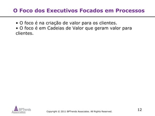 O Foco dos Executivos Focados em Processos

• O foco é na criação de valor para os clientes.
• O foco é em Cadeias de Valor que geram valor para
clientes.




             Copyright © 2011 BPTrends Associates. All Rights Reserved.
                                                                          12
 