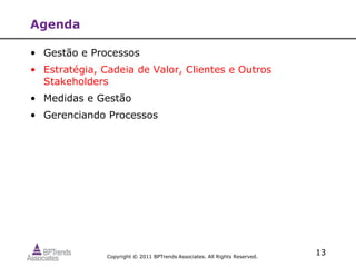 Agenda

• Gestão e Processos
• Estratégia, Cadeia de Valor, Clientes e Outros
  Stakeholders
• Medidas e Gestão
• Gerenciando Processos




               Copyright © 2011 BPTrends Associates. All Rights Reserved.
                                                                            13
 