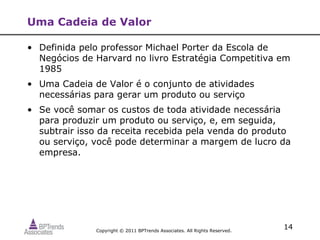 Uma Cadeia de Valor

• Definida pelo professor Michael Porter da Escola de
  Negócios de Harvard no livro Estratégia Competitiva em
  1985
• Uma Cadeia de Valor é o conjunto de atividades
  necessárias para gerar um produto ou serviço
• Se você somar os custos de toda atividade necessária
  para produzir um produto ou serviço, e, em seguida,
  subtrair isso da receita recebida pela venda do produto
  ou serviço, você pode determinar a margem de lucro da
  empresa.




              Copyright © 2011 BPTrends Associates. All Rights Reserved.
                                                                           14
 