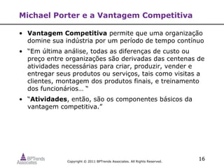 Michael Porter e a Vantagem Competitiva

• Vantagem Competitiva permite que uma organização
  domine sua indústria por um período de tempo contínuo
• “Em última análise, todas as diferenças de custo ou
  preço entre organizações são derivadas das centenas de
  atividades necessárias para criar, produzir, vender e
  entregar seus produtos ou serviços, tais como visitas a
  clientes, montagem dos produtos finais, e treinamento
  dos funcionários… “
• “Atividades, então, são os componentes básicos da
  vantagem competitiva.”




              Copyright © 2011 BPTrends Associates. All Rights Reserved.
                                                                           16
 