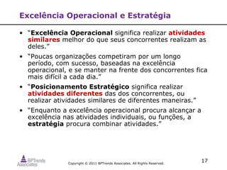 Excelência Operacional e Estratégia

• “Excelência Operacional significa realizar atividades
  similares melhor do que seus concorrentes realizam as
  deles.”
• “Poucas organizações competiram por um longo
  período, com sucesso, baseadas na excelência
  operacional, e se manter na frente dos concorrentes fica
  mais difícil a cada dia.”
• “Posicionamento Estratégico significa realizar
  atividades diferentes das dos concorrentes, ou
  realizar atividades similares de diferentes maneiras.”
• “Enquanto a excelência operacional procura alcançar a
  excelência nas atividades individuais, ou funções, a
  estratégia procura combinar atividades.”




               Copyright © 2011 BPTrends Associates. All Rights Reserved.
                                                                            17
 