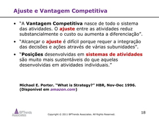 Ajuste e Vantagem Competitiva

• “A Vantagem Competitiva nasce de todo o sistema
  das atividades. O ajuste entre as atividades reduz
  substancialmente o custo ou aumenta a diferenciação”.
• “Alcançar o ajuste é difícil porque requer a integração
  das decisões e ações através de várias subunidades”.
• “Posições desenvolvidas em sistemas de atividades
  são muito mais sustentáveis do que aquelas
  desenvolvidas em atividades individuais.”



  Michael E. Porter. “What is Strategy?” HBR, Nov-Dec 1996.
  (Disponível em amazon.com)




               Copyright © 2011 BPTrends Associates. All Rights Reserved.
                                                                            18
 