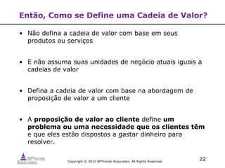 Então, Como se Define uma Cadeia de Valor?

• Não defina a cadeia de valor com base em seus
  produtos ou serviços


• E não assuma suas unidades de negócio atuais iguais a
  cadeias de valor


• Defina a cadeia de valor com base na abordagem de
  proposição de valor a um cliente


• A proposição de valor ao cliente define um
  problema ou uma necessidade que os clientes têm
  e que eles estão dispostos a gastar dinheiro para
  resolver.

              Copyright © 2011 BPTrends Associates. All Rights Reserved.
                                                                           22
 