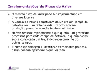 Implementações do Fluxo de Valor

• O mesmo fluxo de valor pode ser implementado em
  diversos lugares
• A Cadeia de Valor de Upstream da BP era um campo de
  petróleo com um ciclo de vida: foi colocado em
  produção, produziu e então foi descontinuado
• Horton realizou rapidamente o que queria, um gestor de
  processos para cada campo de petróleo, e queria dados
  sobre como cada um fez, independentemente dos
  outros campos
• E então ele começou a identificar as melhores práticas,
  assim poderia aprimorar o que foi feito




               Copyright © 2011 BPTrends Associates. All Rights Reserved.
                                                                            27
 