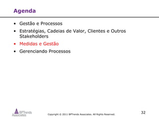 Agenda

• Gestão e Processos
• Estratégias, Cadeias de Valor, Clientes e Outros
  Stakeholders
• Medidas e Gestão
• Gerenciando Processos




               Copyright © 2011 BPTrends Associates. All Rights Reserved.
                                                                            32
 