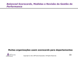 Balanced Scorecards, Medidas e Revisão da Gestão de
Performance




 Muitas organizações usam scorecards para departamentos

             Copyright © 2011 BPTrends Associates. All Rights Reserved.
                                                                          33
 