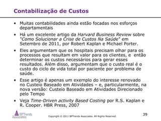 Contabilização de Custos

• Muitas contabilidades ainda estão focadas nos esforços
  departamentais
• Há um excelente artigo da Harvard Business Review sobre
  “Como Solucionar a Crise de Custos Na Saúde” em
  Setembro de 2011, por Robert Kaplan e Michael Porter.
• Eles argumentam que os hospitais precisam olhar para os
  processos que resultam em valor para os clientes, e então
  determinar os custos necessários para gerar esses
  resultados. Além disso, argumentam que o custo real é o
  custo do ciclo de vida total por paciente por problema de
  saúde.
• Esse artigo é apenas um exemplo do interesse renovado
  no Custeio Baseado em Atividades – e, particularmente, na
  nova versão: Custeio Baseado em Atividades Direcionado
  pelo Tempo
• Veja Time-Driven activity Based Costing por R.S. Kaplan e
  R. Cooper. HBR Press, 2007

               Copyright © 2011 BPTrends Associates. All Rights Reserved.
                                                                            39
 