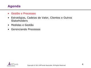 Agenda

• Gestão e Processos
• Estratégias, Cadeias de Valor, Clientes e Outros
  Stakeholders
• Medidas e Gestão
• Gerenciando Processos




               Copyright © 2011 BPTrends Associates. All Rights Reserved.
                                                                            4
 
