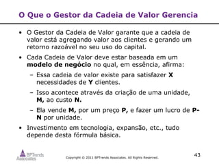 O Que o Gestor da Cadeia de Valor Gerencia

• O Gestor da Cadeia de Valor garante que a cadeia de
  valor está agregando valor aos clientes e gerando um
  retorno razoável no seu uso do capital.
• Cada Cadeia de Valor deve estar baseada em um
  modelo de negócio no qual, em essência, afirma:
   – Essa cadeia de valor existe para satisfazer X
     necessidades de Y clientes.
   – Isso acontece através da criação de uma unidade,
     M, ao custo N.
   – Ela vende M, por um preço P, e fazer um lucro de P-
     N por unidade.
• Investimento em tecnologia, expansão, etc., tudo
  depende desta fórmula básica.


              Copyright © 2011 BPTrends Associates. All Rights Reserved.
                                                                           43
 