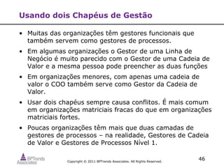 Usando dois Chapéus de Gestão

• Muitas das organizações têm gestores funcionais que
  também servem como gestores de processos.
• Em algumas organizações o Gestor de uma Linha de
  Negócio é muito parecido com o Gestor de uma Cadeia de
  Valor e a mesma pessoa pode preencher as duas funções
• Em organizações menores, com apenas uma cadeia de
  valor o COO também serve como Gestor da Cadeia de
  Valor.
• Usar dois chapéus sempre causa conflitos. É mais comum
  em organizações matriciais fracas do que em organizações
  matriciais fortes.
• Poucas organizações têm mais que duas camadas de
  gestores de processos – na realidade, Gestores de Cadeia
  de Valor e Gestores de Processos Nível 1.

              Copyright © 2011 BPTrends Associates. All Rights Reserved.
                                                                           46
 