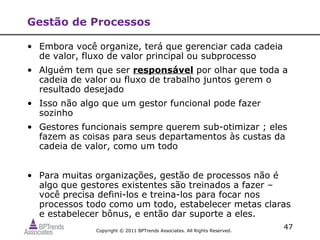Gestão de Processos

• Embora você organize, terá que gerenciar cada cadeia
  de valor, fluxo de valor principal ou subprocesso
• Alguém tem que ser responsável por olhar que toda a
  cadeia de valor ou fluxo de trabalho juntos gerem o
  resultado desejado
• Isso não algo que um gestor funcional pode fazer
  sozinho
• Gestores funcionais sempre querem sub-otimizar ; eles
  fazem as coisas para seus departamentos às custas da
  cadeia de valor, como um todo


• Para muitas organizações, gestão de processos não é
  algo que gestores existentes são treinados a fazer –
  você precisa defini-los e treina-los para focar nos
  processos todo como um todo, estabelecer metas claras
  e estabelecer bônus, e então dar suporte a eles.
              Copyright © 2011 BPTrends Associates. All Rights Reserved.
                                                                           47
 