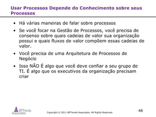 Usar Processos Depende do Conhecimento sobre seus
Processos

• Há várias maneiras de falar sobre processos
• Se você focar na Gestão de Processos, você precisa de
  consenso sobre quais cadeias de valor sua organização
  possui e quais fluxos de valor compõem essas cadeias de
  valor.
• Você precisa de uma Arquitetura de Processos de
  Negócio
• Isso NÃO É algo que você deve confiar a seu grupo de
  TI. É algo que os executivos da organização precisam
  criar




              Copyright © 2011 BPTrends Associates. All Rights Reserved.
                                                                           48
 