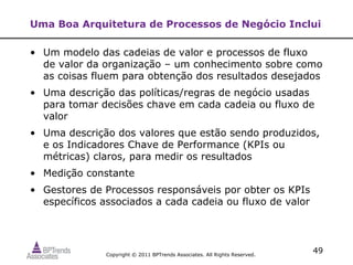 Uma Boa Arquitetura de Processos de Negócio Inclui

• Um modelo das cadeias de valor e processos de fluxo
  de valor da organização – um conhecimento sobre como
  as coisas fluem para obtenção dos resultados desejados
• Uma descrição das políticas/regras de negócio usadas
  para tomar decisões chave em cada cadeia ou fluxo de
  valor
• Uma descrição dos valores que estão sendo produzidos,
  e os Indicadores Chave de Performance (KPIs ou
  métricas) claros, para medir os resultados
• Medição constante
• Gestores de Processos responsáveis por obter os KPIs
  específicos associados a cada cadeia ou fluxo de valor




               Copyright © 2011 BPTrends Associates. All Rights Reserved.
                                                                            49
 
