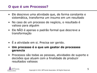O que é um Processo?

• Ele descreve uma atividade que, de forma constante e
  sistemática, transforma um insumo em um resultado
• No caso de um processo de negócio, o resultado é
  valioso para alguém
• Ele NÃO é apenas o padrão formal que descreve a
  transformação


• É a atividade em si. Precisa ser gerido.
• Um processo é o que um gestor de processos
  gerencia
• Processos são todas as pessoas, atividades de suporte e
  decisões que atuam com a finalidade de produzir
  resultados valiosos


               Copyright © 2011 BPTrends Associates. All Rights Reserved.
                                                                            5
 