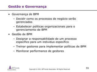Gestão e Governança

• Governança de BPM
   – Decidir como os processos de negócio serão
     gerenciados
   – Estabelecer políticas organizacionais para o
     gerenciamento de BPM
• Gestão de BPM
   – Designar a responsabilidade de um processo
     específico para um individuo específico
   – Treinar gestores para implementar políticas de BPM
   – Monitorar performance de gestores




              Copyright © 2011 BPTrends Associates. All Rights Reserved.
                                                                           55
 