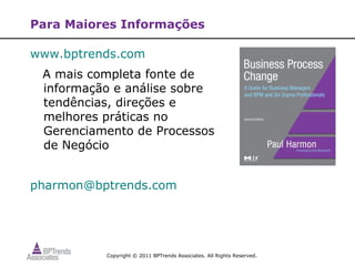Para Maiores Informações

www.bptrends.com
 A mais completa fonte de
 informação e análise sobre
 tendências, direções e
 melhores práticas no
 Gerenciamento de Processos
 de Negócio


pharmon@bptrends.com




          Copyright © 2011 BPTrends Associates. All Rights Reserved.
 