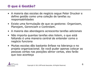 O que é Gestão?

• A maioria das escolas de negócio segue Peter Drucker e
  define gestão como uma coleção de tarefas ou
  responsabilidades
• Existe uma formulação de que os gestores: Organizam,
  Planejam, Gerenciam e Controlam.
• A maioria das abordagens acrescenta tarefas adicionais
• Não importa quantas tarefas eles listem, o que está
  faltando é uma maneira central de entender como o
  negócio funciona
• Muitas escolas dão bastante ênfase na liderança e no
  projeto organizacional. Se você puder apenas colocar as
  pessoas certas nas posições sênior certas, eles farão
  que isso aconteça



              Copyright © 2011 BPTrends Associates. All Rights Reserved.
                                                                           6
 