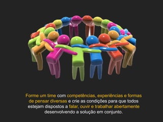 Forme um time com competências, experiências e formas
 de pensar diversas e crie as condições para que todos
 estejam dispostos a falar, ouvir e trabalhar abertamente
         desenvolvendo a solução em conjunto.
 