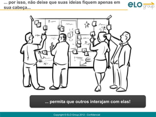 ... por isso, não deixe que suas ideias fiquem apenas em
sua cabeça...




                   ... permita que outros interajam com elas!

                       Copyright © ELO Group 2012 - Confidencial
 