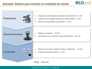 Exemplo: Roteiro para imersão na realidade do cliente



                           1.   Explicar ao entrevistado o objetivo da entrevista ~ 2 min
Preparação                 2.   Levantar informações básicas do entrevistado ~ 5 min
                           3.   Situar o entrevistado no processo ~ 5 min




                           1.   Mapear contextos ~ 20 min
Desenvolvimento
                           2.   Aprofundar nos contextos mais promissores ~ 45 min




                           1.   Resumir principais insights: dores e melhorias ~ 10 min
Conclusão                  2.   Explicar próximos passos ~ 3 min




                          Total: ~ 90 min

                       Copyright © ELO Group 2012 - Confidencial
 