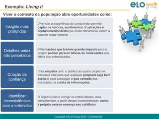 Exemplo: Living It
Viver o contexto da população abre oportunidades como:

                   Vivenciar a experiência do consumidor permite
 Insights mais     captar os valores, sentimentos, frustrações e
   profundos       conhecimento tácito que muito dificilmente viriam à
                   tona de outra maneira



                   Informações que trariam grande impacto para o
Detalhes antes
                   projeto podem parecer óbvias ou irrelevantes aos
não percebidos     olhos dos entrevistados,



                   Criar empatia com o público ao qual o projeto se
  Criação de       destina é vital para que qualquer proposta seja bem
  confiança        aceita e para conseguir a boa vontade dos
                   estudados na coleta de informações.



    Identificar    O objetivo não é corrigir os entrevistados, mas
 inconsistências   compreender, a partir destas inconsistências, como
com a entrevista   a própria pessoa enxerga seu cotidiano.


                              Copyright © ELO Group 2012 - Confidencial
 