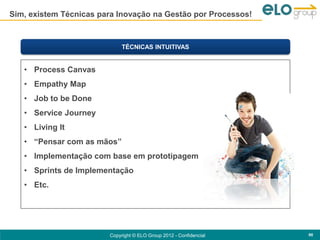 Sim, existem Técnicas para Inovação na Gestão por Processos!



                             TÉCNICAS INTUITIVAS


   • Process Canvas
   • Empathy Map
   • Job to be Done
   • Service Journey
   • Living It
   • “Pensar com as mãos”
   • Implementação com base em prototipagem
   • Sprints de Implementação
   • Etc.




                        Copyright © ELO Group 2012 - Confidencial   90
 