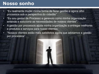 Nosso sonho
• “Eu realmente mudei minha forma de fazer gestão e agora olho
  processos sob a perspectiva do cidadão”.
• “Eu sou gestor de Processo e gerencio como minha organização
  entende e soluciona as necessidades de nossos clientes”.
• A gestão por processos ajuda minha organização a entregar melhores
  e produtos e serviços para nosso clientes;
• “Nossos clientes estão mais satisfeitos agora que adotamos a gestão
  por processos”




                                                                        10
 