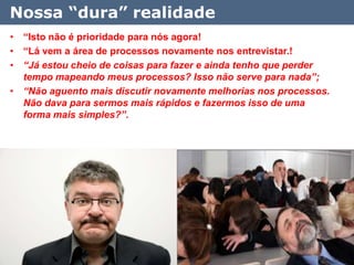 Nossa “dura” realidade
• “Isto não é prioridade para nós agora!
• “Lá vem a área de processos novamente nos entrevistar.!
• “Já estou cheio de coisas para fazer e ainda tenho que perder
  tempo mapeando meus processos? Isso não serve para nada”;
• “Não aguento mais discutir novamente melhorias nos processos.
  Não dava para sermos mais rápidos e fazermos isso de uma
  forma mais simples?”.




                                                                  11
 