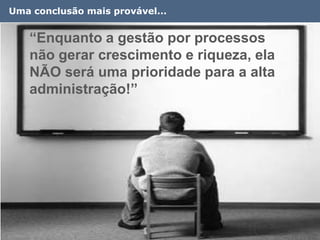 Uma conclusão mais provável...


   “Enquanto a gestão por processos
   não gerar crescimento e riqueza, ela
   NÃO será uma prioridade para a alta
   administração!”




                                          14
 
