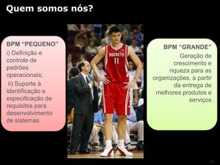 Quem somos nós?



BPM “PEQUENO”          BPM “GRANDE”
i) Definição e               Geração de
controle de                crescimento e
padrões                  riqueza para as
operacionais;      organizações, a partir
 ii) Suporte à             da entrega de
identificação e     melhores produtos e
especificação de                 serviços
requisitos para
desenvolvimento
de sistemas.




                                        21
 