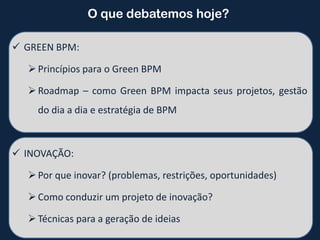 O que debatemos hoje?

 GREEN BPM:

   Princípios para o Green BPM

   Roadmap – como Green BPM impacta seus projetos, gestão
    do dia a dia e estratégia de BPM



 INOVAÇÃO:

   Por que inovar? (problemas, restrições, oportunidades)

   Como conduzir um projeto de inovação?

   Técnicas para a geração de ideias
 
