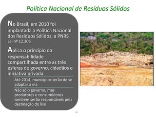 Política Nacional de Resíduos Sólidos

No Brasil, em 2010 foi
implantada a Política Nacional
dos Resíduos Sólidos, a PNRS
Lei nº 12.305

Aplica o princípio da
responsabilidade
compartilhada entre as três
esferas de governo, cidadãos e
iniciativa privada
   Até 2014, municípios terão de se
   adaptar a ela
   Não só o governo, mas
   produtores e consumidores
   também serão responsáveis pela
   destinação do lixo
                                      10
 