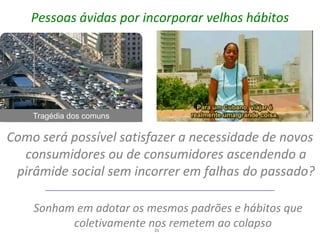 Pessoas ávidas por incorporar velhos hábitos




    Tragédia dos comuns

Como será possível satisfazer a necessidade de novos
  consumidores ou de consumidores ascendendo a
 pirâmide social sem incorrer em falhas do passado?

    Sonham em adotar os mesmos padrões e hábitos que
          coletivamente nos remetem ao colapso
                          25
 
