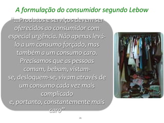 A formulação do consumidor segundo Lebow
 “...Produtos e serviços devem ser
  oferecidos ao consumidor com
especial urgência. Não apenas levá-
  lo a um consumo forçado, mas
   também a um consumo caro.
     Precisamos que as pessoas
      comam, bebam, vistam-
se, desloquem-se, vivam através de
     um consumo cada vez mais
            complicado
e, portanto, constantemente mais
               caro”
                         26
 