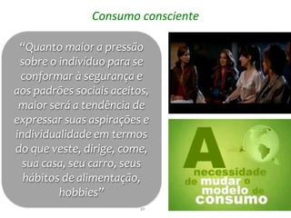 Consumo consciente

 “Quanto maior a pressão
 sobre o indivíduo para se
 conformar à segurança e
aos padrões sociais aceitos,
 maior será a tendência de
expressar suas aspirações e
individualidade em termos
do que veste, dirige, come,
  sua casa, seu carro, seus
  hábitos de alimentação,
         hobbies”
                          27
 