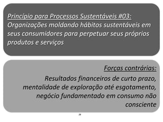 Princípio para Processos Sustentáveis #03:
Organizações moldando hábitos sustentáveis em
seus consumidores para perpetuar seus próprios
produtos e serviços


                               Forças contrárias:
           Resultados financeiros de curto prazo,
    mentalidade de exploração até esgotamento,
       negócio fundamentado em consumo não
                                      consciente
                      28
 