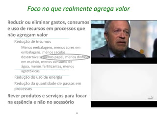 Foco no que realmente agrega valor
Reduzir ou eliminar gastos, consumos
e uso de recursos em processos que
não agregam valor
   Redução de insumos
      Menos embalagens, menos cores em
      embalagens, menos sacolas
      descartáveis, menos papel, menos dinheiro
      em espécie, menos consumo de
      água, menos fertilizantes, menos
      agrotóxicos
   Redução do uso de energia
   Redução da quantidade de passos em
   processos
Rever produtos e serviços para focar
na essência e não no acessório
                                      32
 
