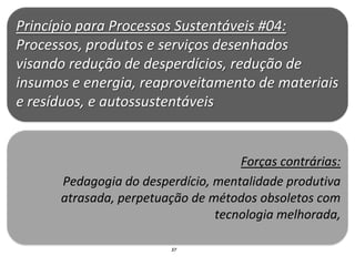 Princípio para Processos Sustentáveis #04:
Processos, produtos e serviços desenhados
visando redução de desperdícios, redução de
insumos e energia, reaproveitamento de materiais
e resíduos, e autossustentáveis


                                    Forças contrárias:
      Pedagogia do desperdício, mentalidade produtiva
      atrasada, perpetuação de métodos obsoletos com
                                tecnologia melhorada,

                        37
 