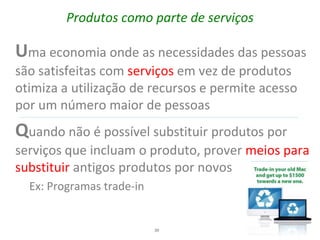Produtos como parte de serviços

Uma economia onde as necessidades das pessoas
são satisfeitas com          em vez de produtos
otimiza a utilização de recursos e permite acesso
por um número maior de pessoas
Quando não é possível substituir produtos por
serviços que incluam o produto, prover meios para
substituir antigos produtos por novos
  Ex: Programas trade-in


                           39
 