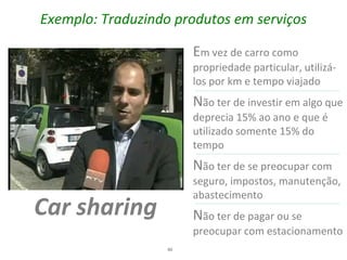 Exemplo: Traduzindo produtos em serviços

                        Em vez de carro como
                        propriedade particular, utilizá-
                        los por km e tempo viajado
                        Não ter de investir em algo que
                        deprecia 15% ao ano e que é
                        utilizado somente 15% do
                        tempo
                        Não ter de se preocupar com
                        seguro, impostos, manutenção,
                        abastecimento
Car sharing             Não ter de pagar ou se
                        preocupar com estacionamento
                   40
 