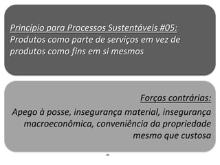 Princípio para Processos Sustentáveis #05:
Produtos como parte de serviços em vez de
produtos como fins em si mesmos



                              Forças contrárias:
Apego à posse, insegurança material, insegurança
  macroeconômica, conveniência da propriedade
                            mesmo que custosa
                       43
 