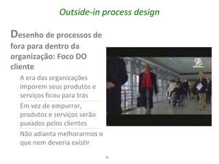 Outside-in process design

Desenho de processos de
fora para dentro da
organização: Foco DO
cliente
  A era das organizações
  imporem seus produtos e
  serviços ficou para trás
  Em vez de empurrar,
  produtos e serviços serão
  puxados pelos clientes
  Não adianta melhorarmos o
  que nem deveria existir
                              45
 