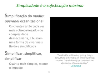 Simplicidade é a sofisticação máxima

Simplificação do modus
operandi organizacional
  Os clientes estão cada vez
  mais sobrecarregados de
  complexidade
  desnecessária, e buscam
  uma forma de viver mais
  fluída e simplificada

Simplificar, simplificar,             “Besides the noble art of getting things
simplificar                         done, there is the noble art of leaving things
                                     undone. The wisdom of life consists in the
  Quanto mais simples, menor               elimination of non-essentials”
                                                    — Lin Yutang
  o impacto
                               46
 