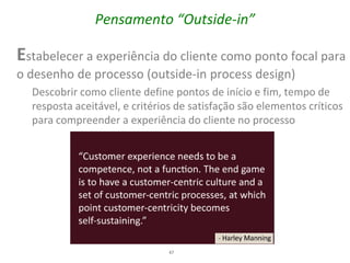 Pensamento “Outside-in”

Estabelecer a experiência do cliente como ponto focal para
o desenho de processo (outside-in process design)
  Descobrir como cliente define pontos de início e fim, tempo de
  resposta aceitável, e critérios de satisfação são elementos críticos
  para compreender a experiência do cliente no processo




                               47
 