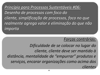 Princípio para Processos Sustentáveis #06:
Desenho de processos com foco do
cliente, simplificação de processos, foco no que
realmente agrega valor e eliminação do que não
importa

                                   Forças contrárias:
              Dificuldade de se colocar no lugar do
                 cliente, cliente deve ser mantido à
 distância, mentalidade de “empurrar” produtos e
   serviços, encarar organizações como acima dos
                                             clientes
                         48
 